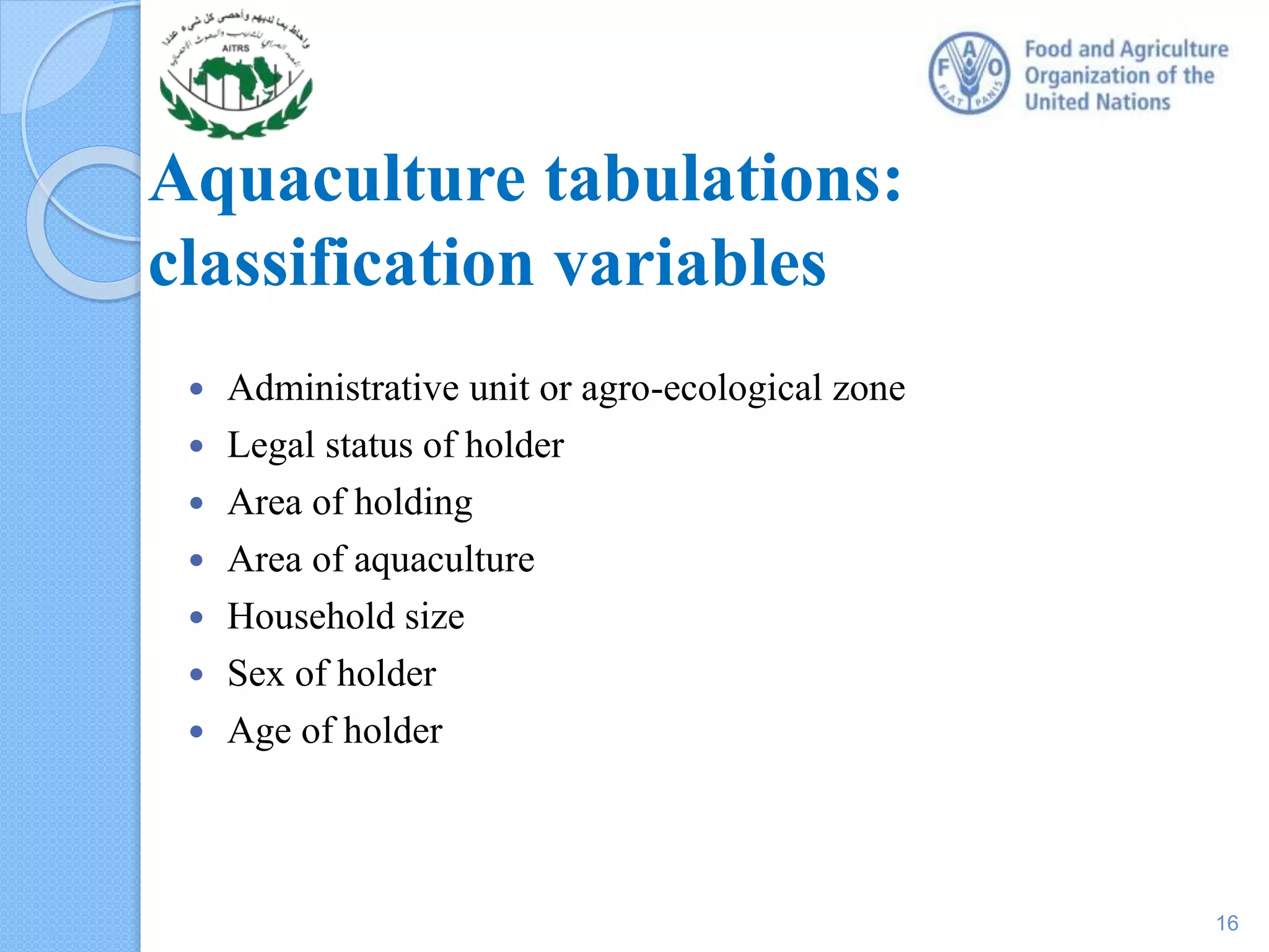  Administrative unit or agro-ecological zone
 Legal status of holder
 Area of holding
 Area of aquaculture
 Household size
 Sex of holder
 Age of holder
Aquaculture tabulations:
classification variables
16
 