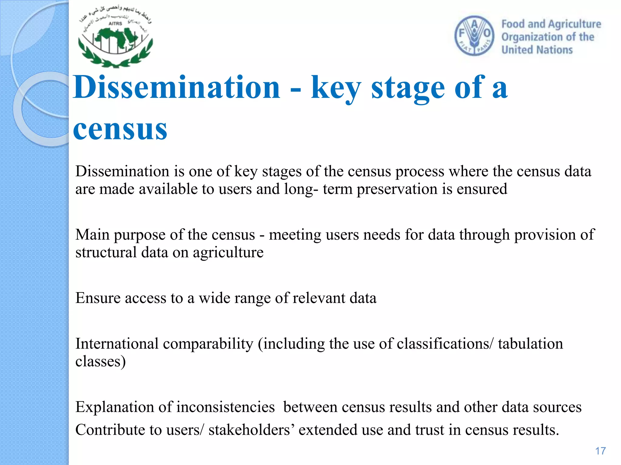 Dissemination - key stage of a
census
Dissemination is one of key stages of the census process where the census data
are made available to users and long- term preservation is ensured
Main purpose of the census - meeting users needs for data through provision of
structural data on agriculture
Ensure access to a wide range of relevant data
International comparability (including the use of classifications/ tabulation
classes)
Explanation of inconsistencies between census results and other data sources
Contribute to users/ stakeholders’ extended use and trust in census results.
17
 