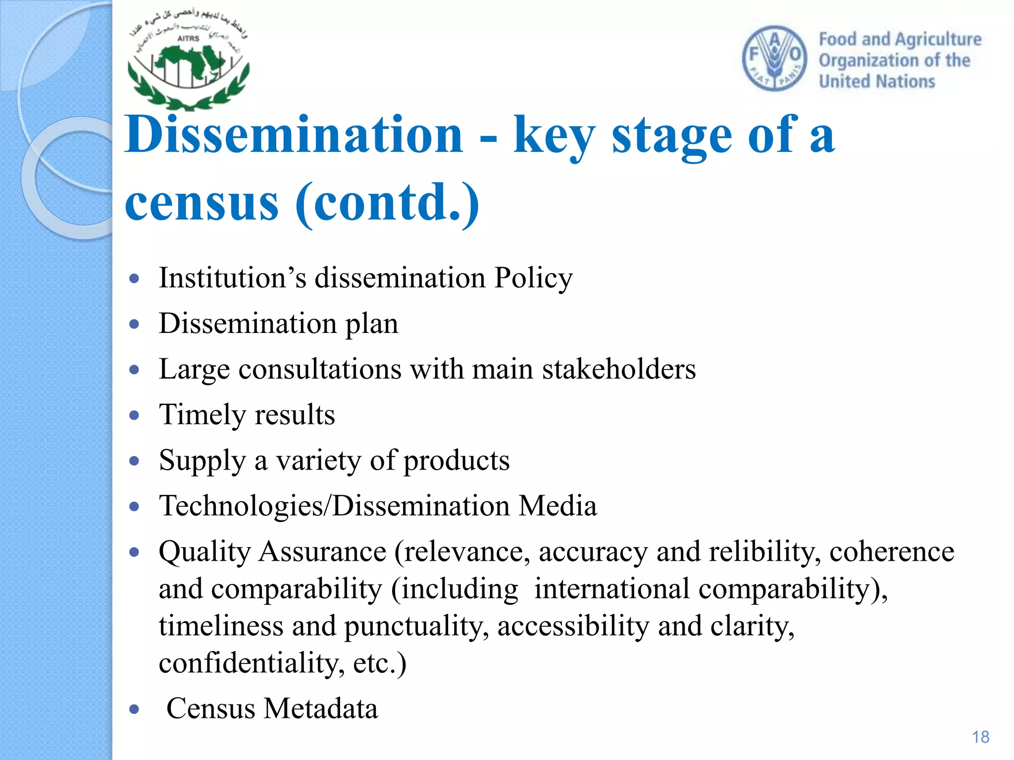 Dissemination - key stage of a
census (contd.)
 Institution’s dissemination Policy
 Dissemination plan
 Large consultations with main stakeholders
 Timely results
 Supply a variety of products
 Technologies/Dissemination Media
 Quality Assurance (relevance, accuracy and relibility, coherence
and comparability (including international comparability),
timeliness and punctuality, accessibility and clarity,
confidentiality, etc.)
 Census Metadata
18
 