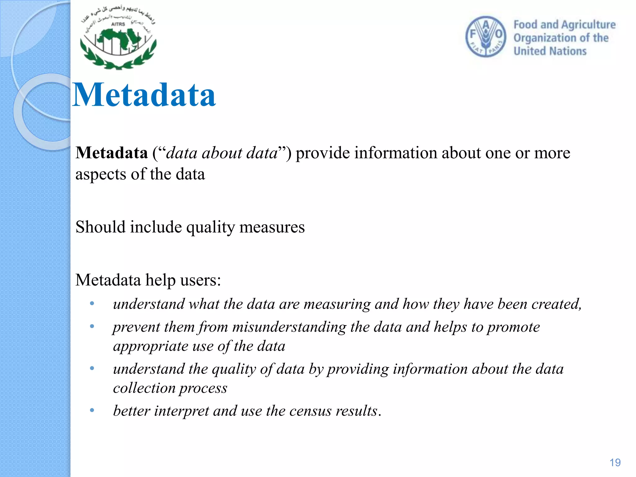 Metadata
Metadata (“data about data”) provide information about one or more
aspects of the data
Should include quality measures
Metadata help users:
• understand what the data are measuring and how they have been created,
• prevent them from misunderstanding the data and helps to promote
appropriate use of the data
• understand the quality of data by providing information about the data
collection process
• better interpret and use the census results.
19
 