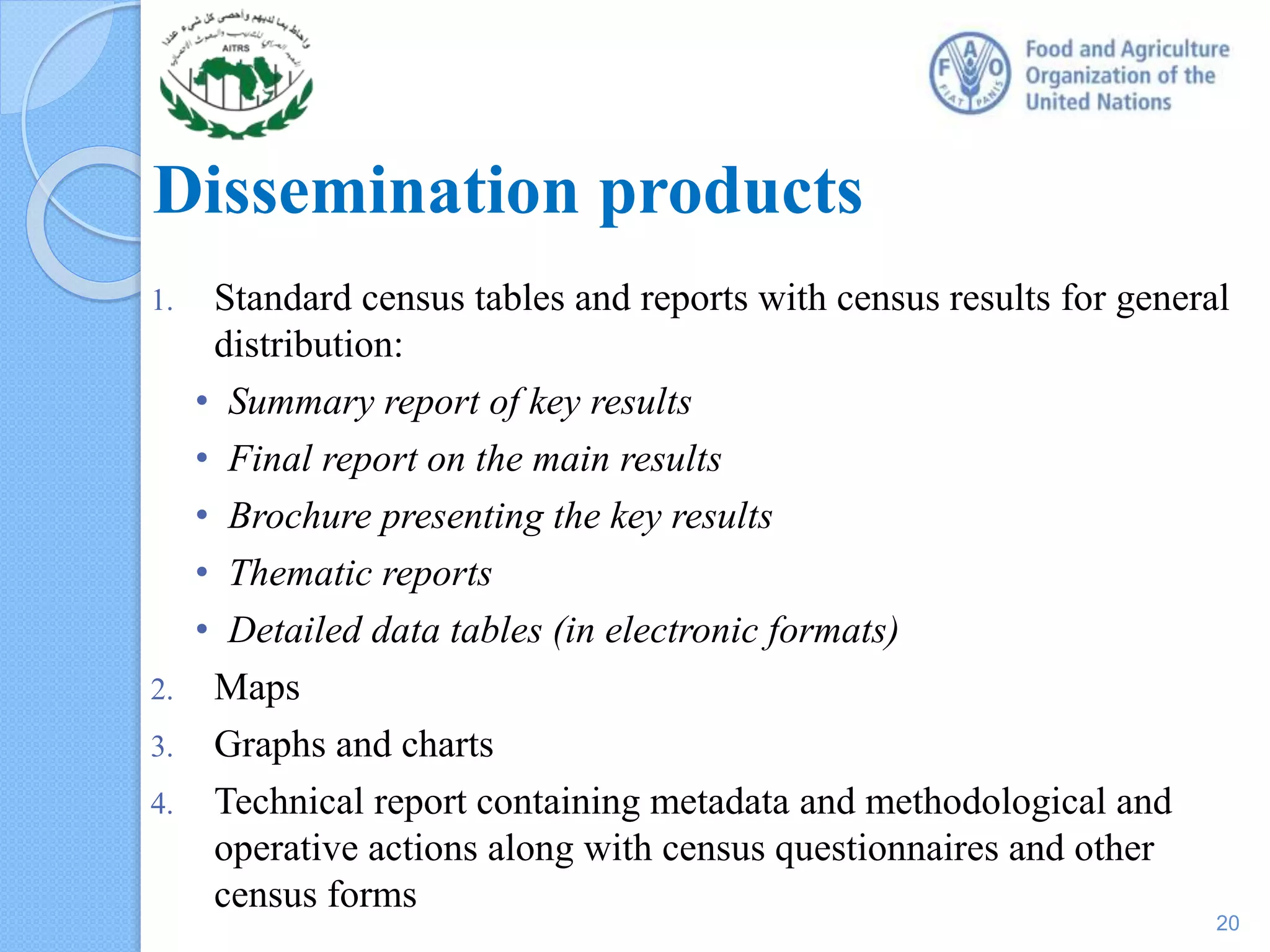Dissemination products
1. Standard census tables and reports with census results for general
distribution:
• Summary report of key results
• Final report on the main results
• Brochure presenting the key results
• Thematic reports
• Detailed data tables (in electronic formats)
2. Maps
3. Graphs and charts
4. Technical report containing metadata and methodological and
operative actions along with census questionnaires and other
census forms
20
 