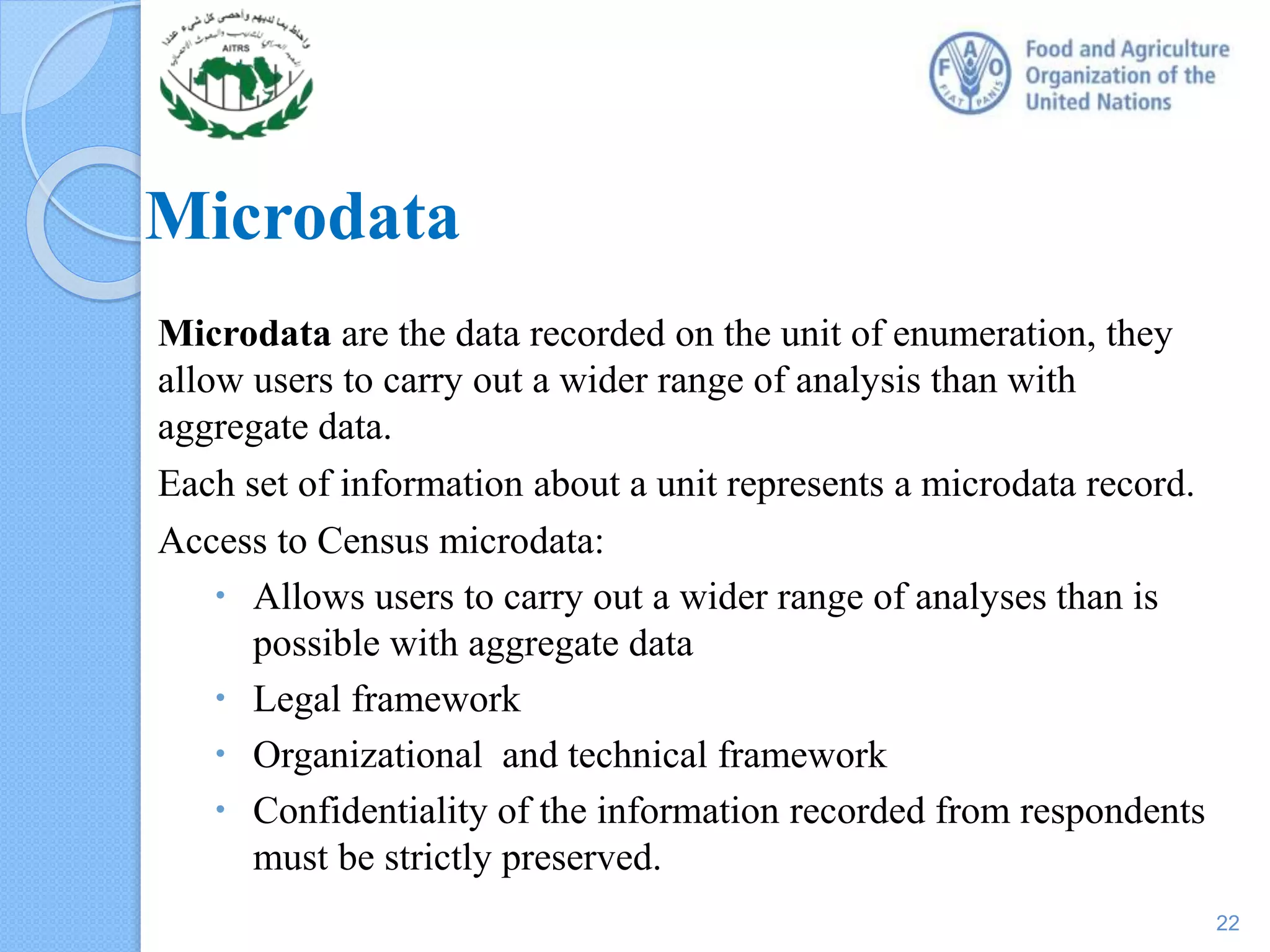 Microdata
Microdata are the data recorded on the unit of enumeration, they
allow users to carry out a wider range of analysis than with
aggregate data.
Each set of information about a unit represents a microdata record.
Access to Census microdata:
 Allows users to carry out a wider range of analyses than is
possible with aggregate data
 Legal framework
 Organizational and technical framework
 Confidentiality of the information recorded from respondents
must be strictly preserved.
22
 