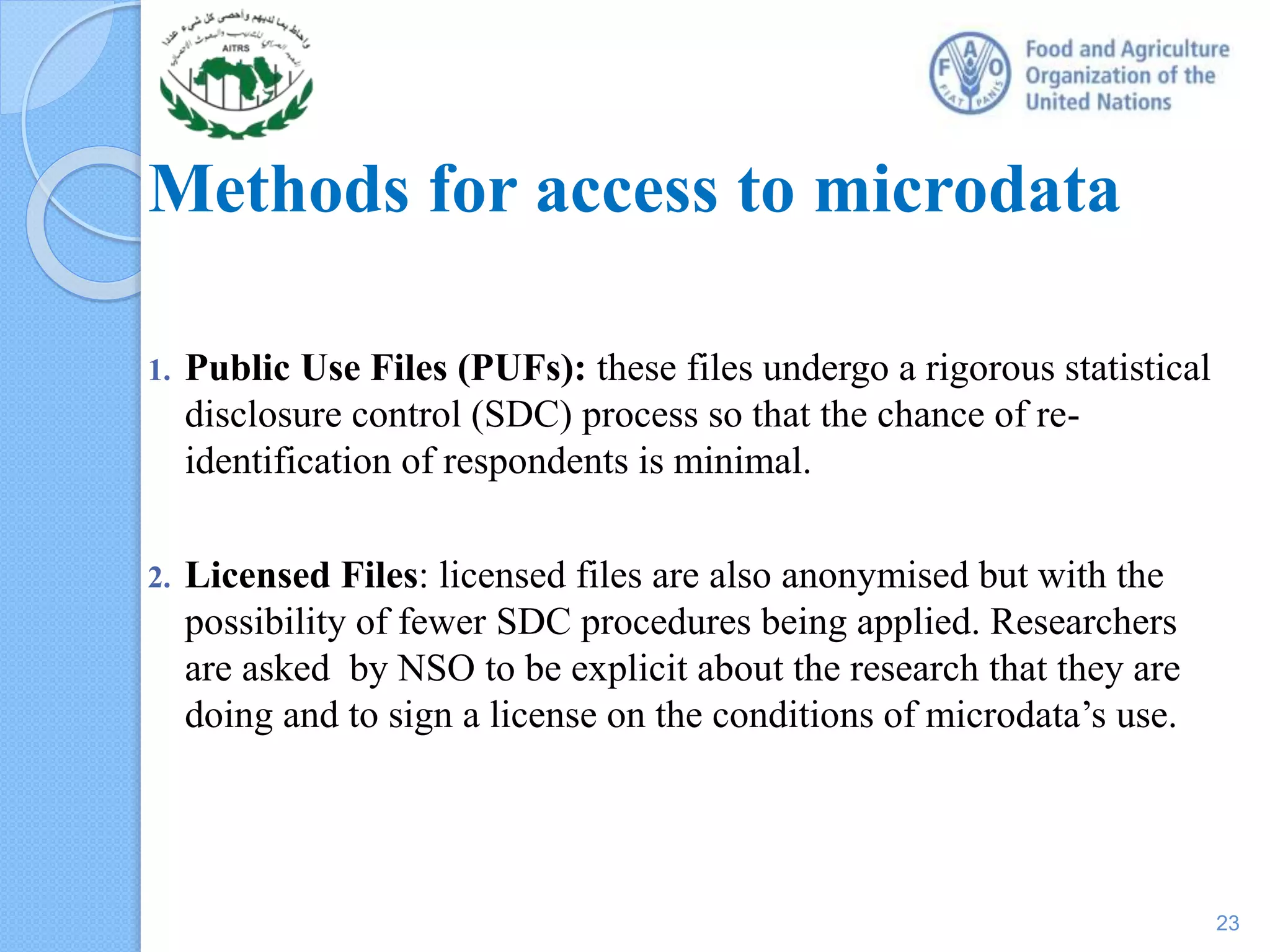 Methods for access to microdata
1. Public Use Files (PUFs): these files undergo a rigorous statistical
disclosure control (SDC) process so that the chance of re-
identification of respondents is minimal.
2. Licensed Files: licensed files are also anonymised but with the
possibility of fewer SDC procedures being applied. Researchers
are asked by NSO to be explicit about the research that they are
doing and to sign a license on the conditions of microdata’s use.
23
 