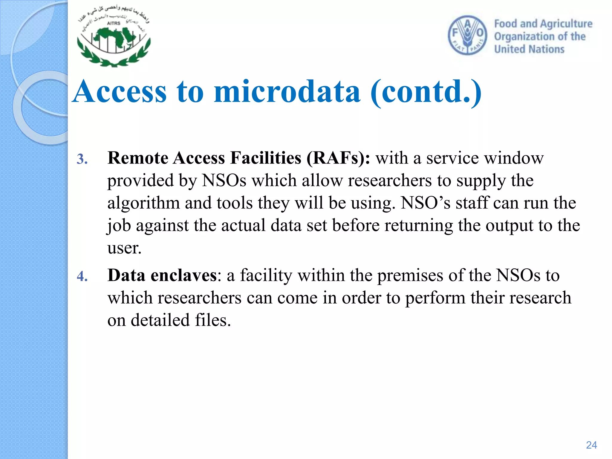 Access to microdata (contd.)
3. Remote Access Facilities (RAFs): with a service window
provided by NSOs which allow researchers to supply the
algorithm and tools they will be using. NSO’s staff can run the
job against the actual data set before returning the output to the
user.
4. Data enclaves: a facility within the premises of the NSOs to
which researchers can come in order to perform their research
on detailed files.
24
 