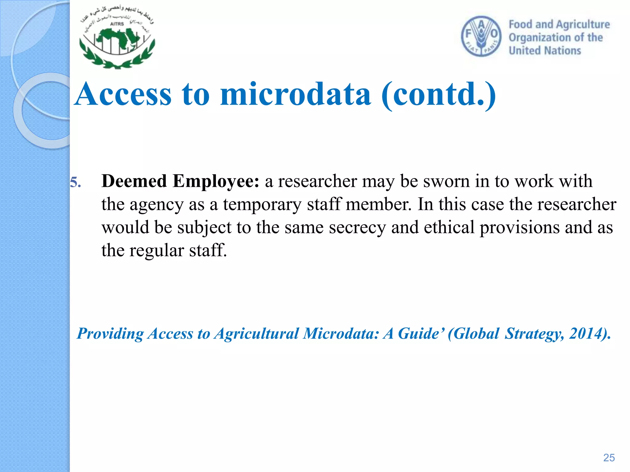 Access to microdata (contd.)
5. Deemed Employee: a researcher may be sworn in to work with
the agency as a temporary staff member. In this case the researcher
would be subject to the same secrecy and ethical provisions and as
the regular staff.
Providing Access to Agricultural Microdata: A Guide’ (Global Strategy, 2014).
25
 
