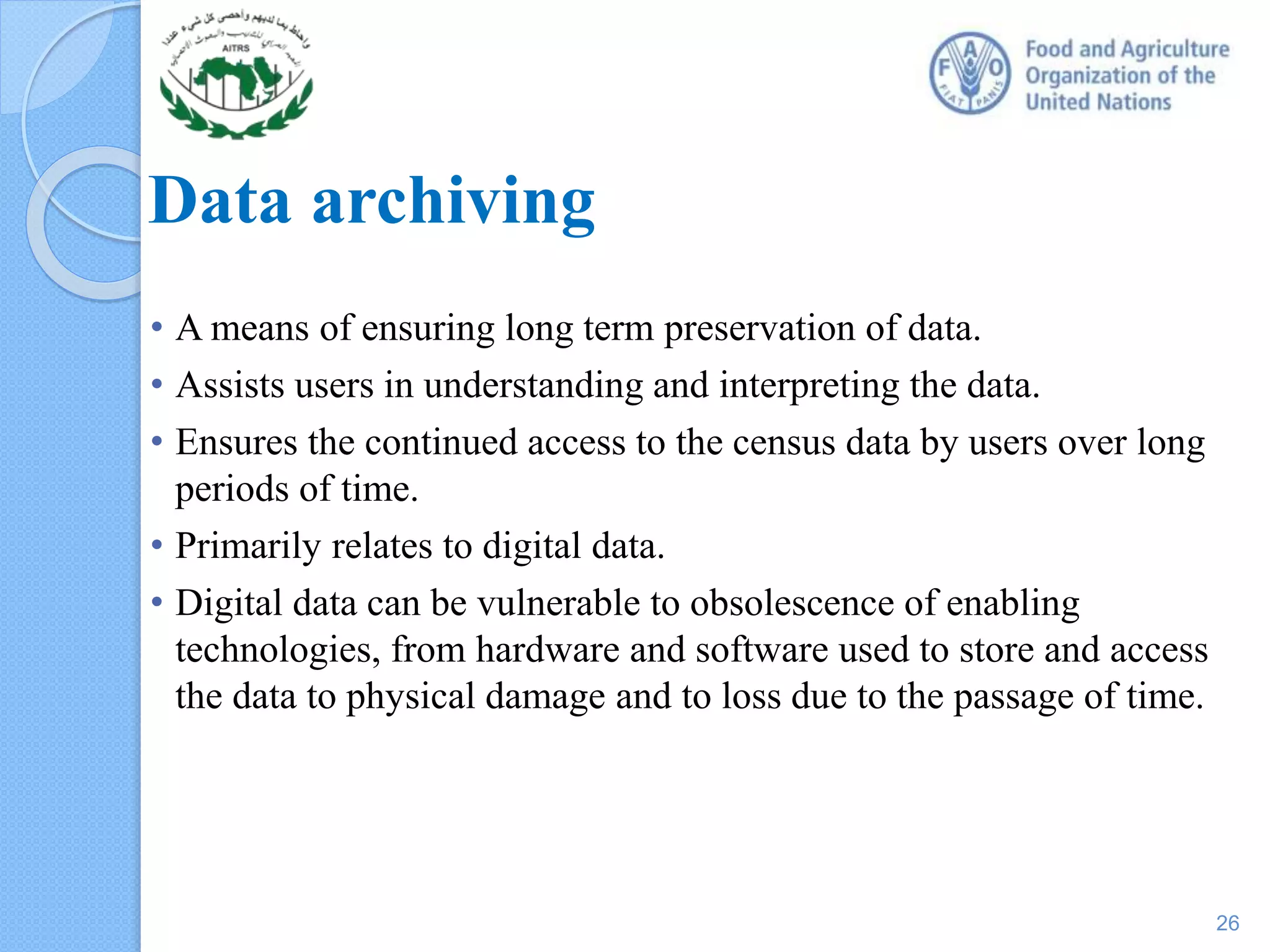 Data archiving
• A means of ensuring long term preservation of data.
• Assists users in understanding and interpreting the data.
• Ensures the continued access to the census data by users over long
periods of time.
• Primarily relates to digital data.
• Digital data can be vulnerable to obsolescence of enabling
technologies, from hardware and software used to store and access
the data to physical damage and to loss due to the passage of time.
26
 
