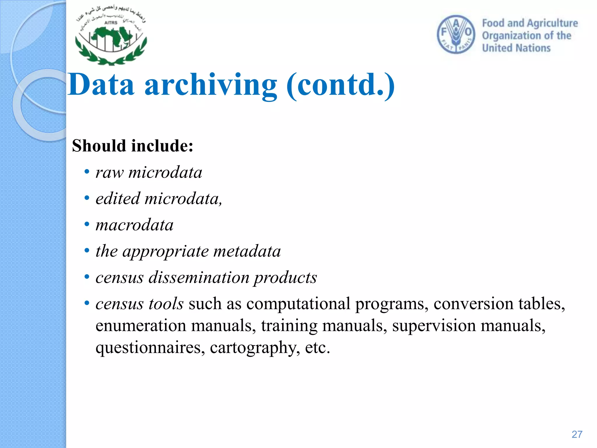 Data archiving (contd.)
Should include:
• raw microdata
• edited microdata,
• macrodata
• the appropriate metadata
• census dissemination products
• census tools such as computational programs, conversion tables,
enumeration manuals, training manuals, supervision manuals,
questionnaires, cartography, etc.
27
 