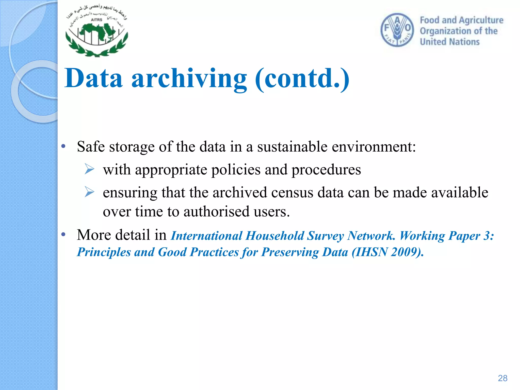 Data archiving (contd.)
• Safe storage of the data in a sustainable environment:
 with appropriate policies and procedures
 ensuring that the archived census data can be made available
over time to authorised users.
• More detail in International Household Survey Network. Working Paper 3:
Principles and Good Practices for Preserving Data (IHSN 2009).
28
 