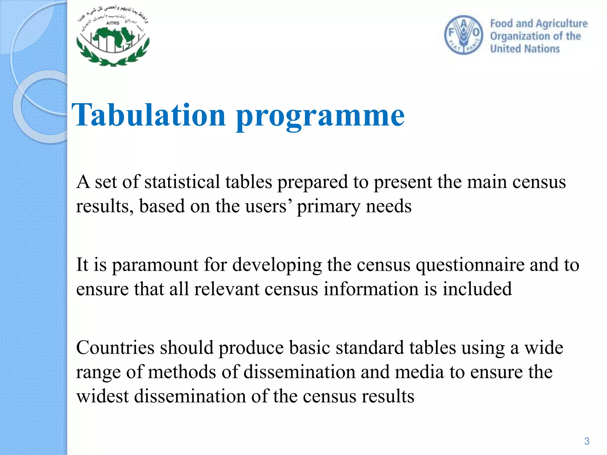 A set of statistical tables prepared to present the main census
results, based on the users’ primary needs
It is paramount for developing the census questionnaire and to
ensure that all relevant census information is included
Countries should produce basic standard tables using a wide
range of methods of dissemination and media to ensure the
widest dissemination of the census results
Tabulation programme
3
 