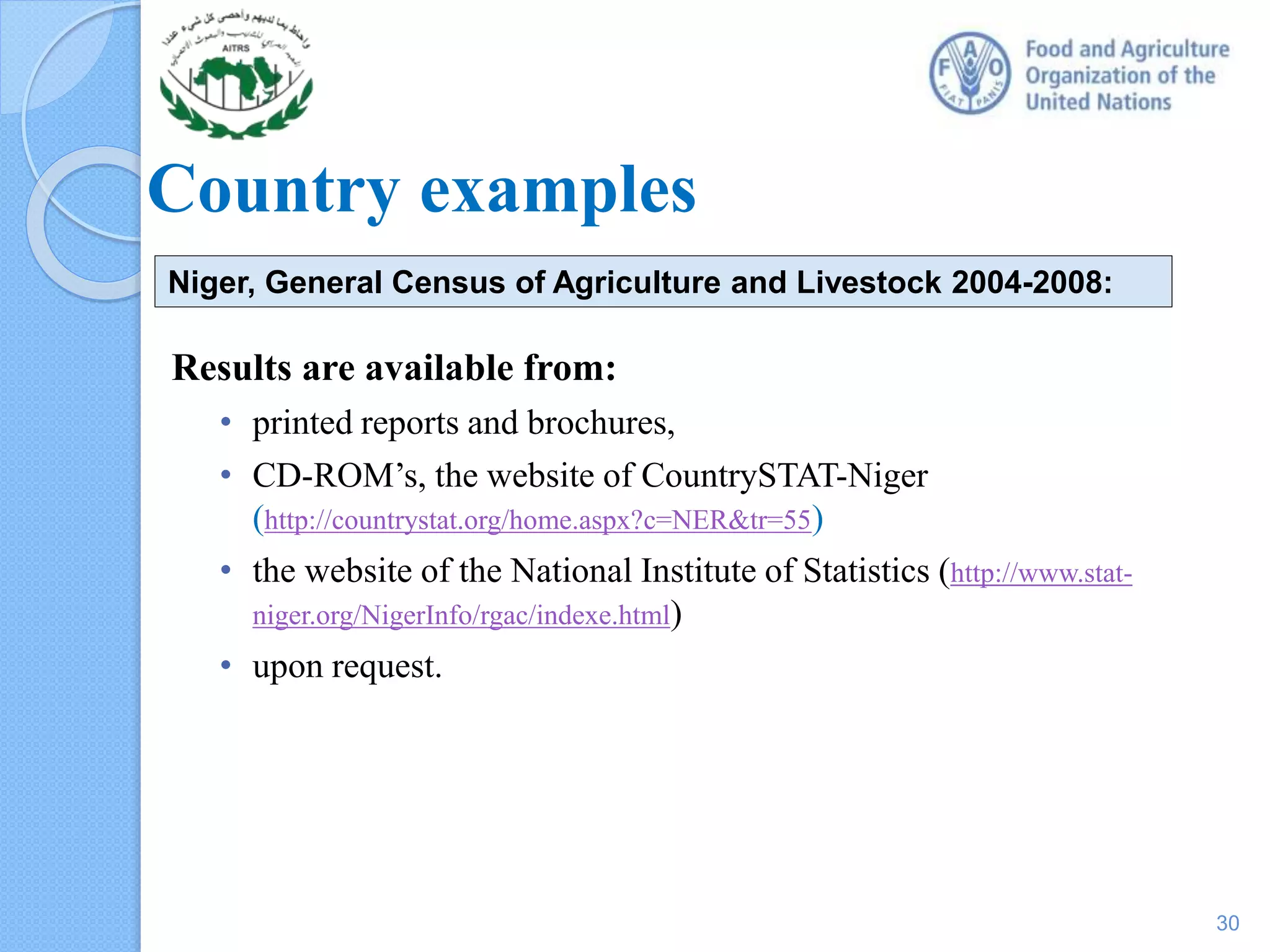 Country examples
Results are available from:
• printed reports and brochures,
• CD-ROM’s, the website of CountrySTAT-Niger
(http://countrystat.org/home.aspx?c=NER&tr=55)
• the website of the National Institute of Statistics (http://www.stat-
niger.org/NigerInfo/rgac/indexe.html)
• upon request.
Niger, General Census of Agriculture and Livestock 2004-2008:
30
 