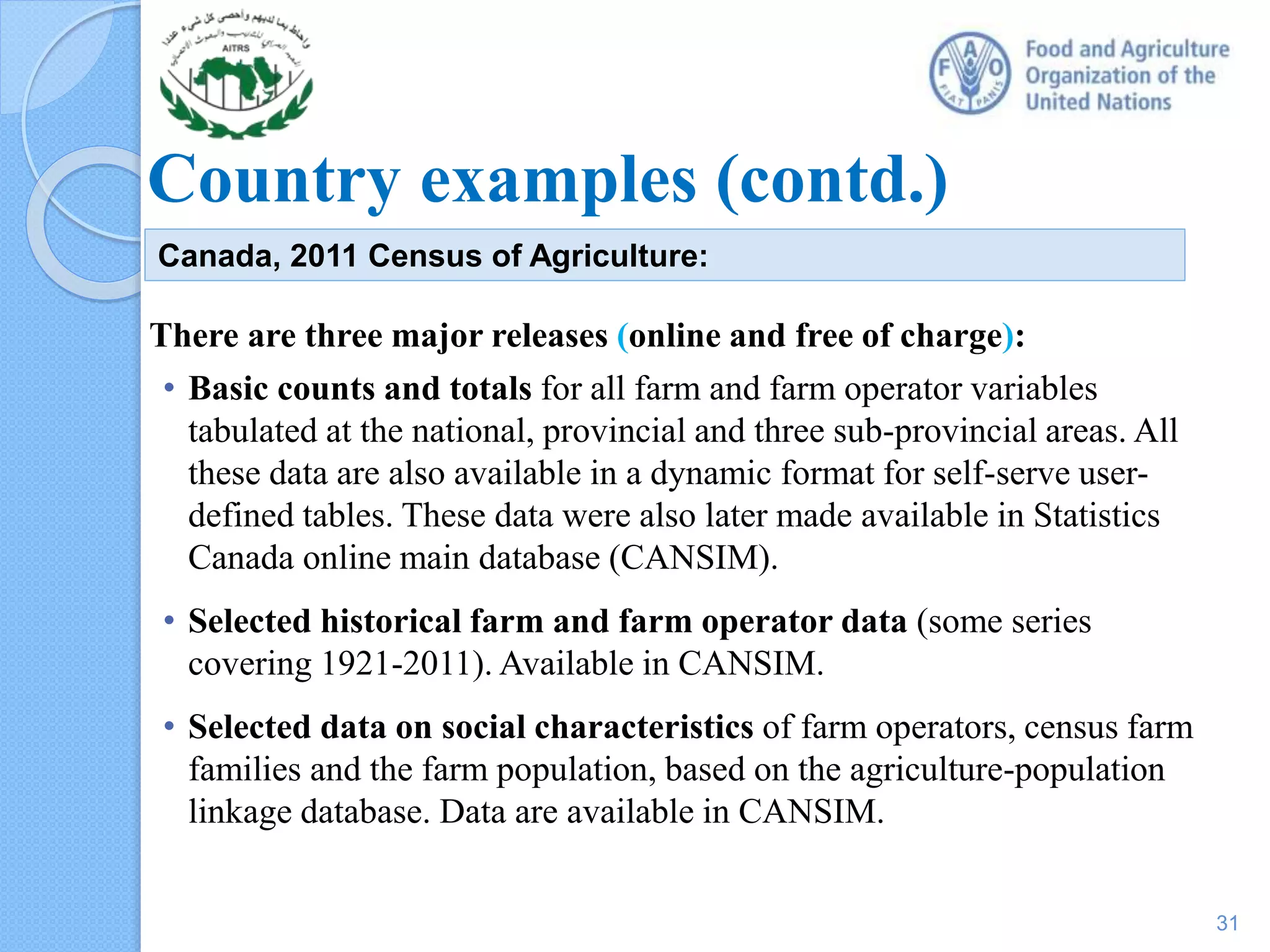 Country examples (contd.)
There are three major releases (online and free of charge):
• Basic counts and totals for all farm and farm operator variables
tabulated at the national, provincial and three sub-provincial areas. All
these data are also available in a dynamic format for self-serve user-
defined tables. These data were also later made available in Statistics
Canada online main database (CANSIM).
• Selected historical farm and farm operator data (some series
covering 1921-2011). Available in CANSIM.
• Selected data on social characteristics of farm operators, census farm
families and the farm population, based on the agriculture-population
linkage database. Data are available in CANSIM.
Canada, 2011 Census of Agriculture:
31
 