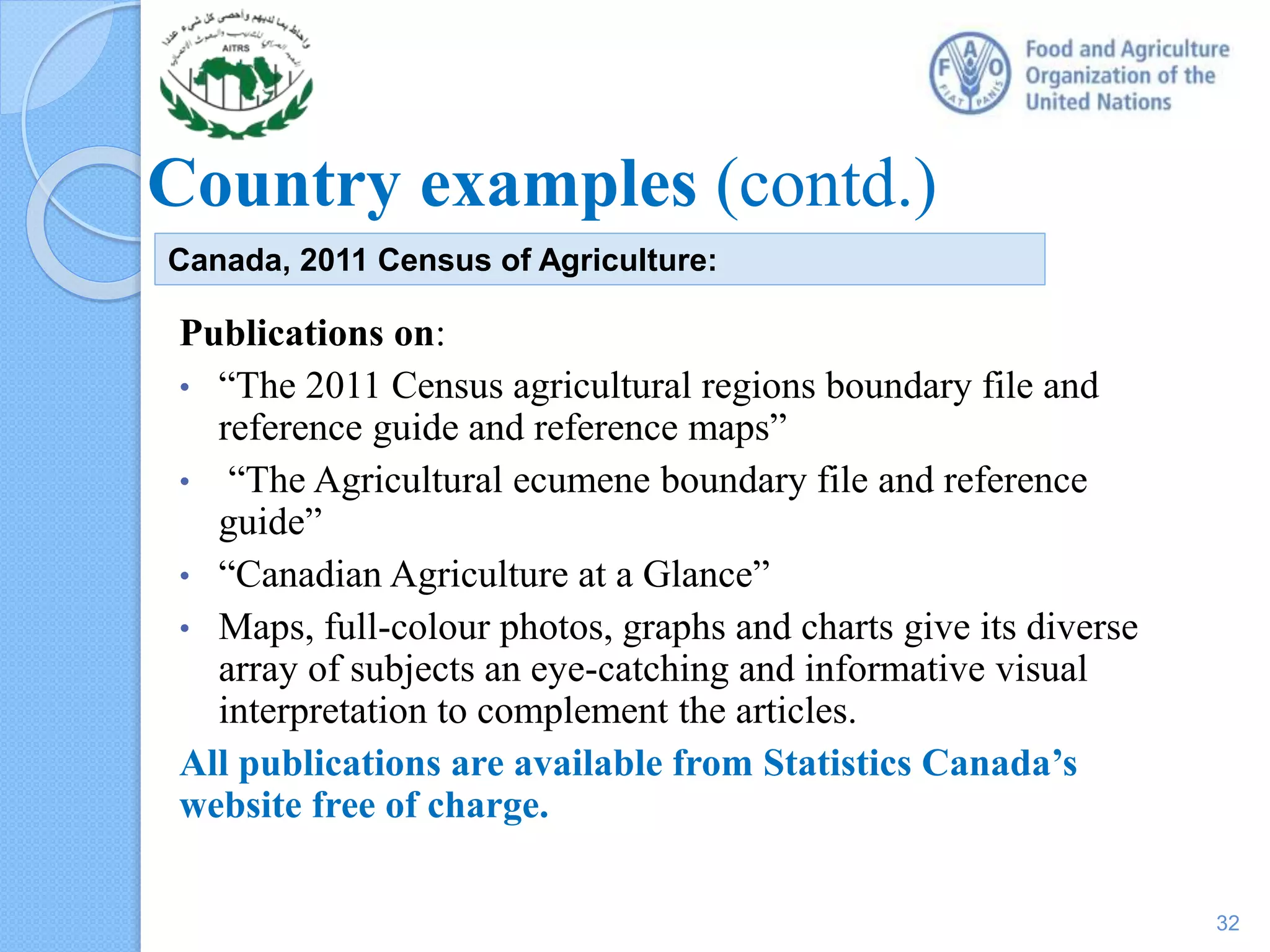 Country examples (contd.)
Publications on:
• “The 2011 Census agricultural regions boundary file and
reference guide and reference maps”
• “The Agricultural ecumene boundary file and reference
guide”
• “Canadian Agriculture at a Glance”
• Maps, full-colour photos, graphs and charts give its diverse
array of subjects an eye-catching and informative visual
interpretation to complement the articles.
All publications are available from Statistics Canada’s
website free of charge.
Canada, 2011 Census of Agriculture:
32
 