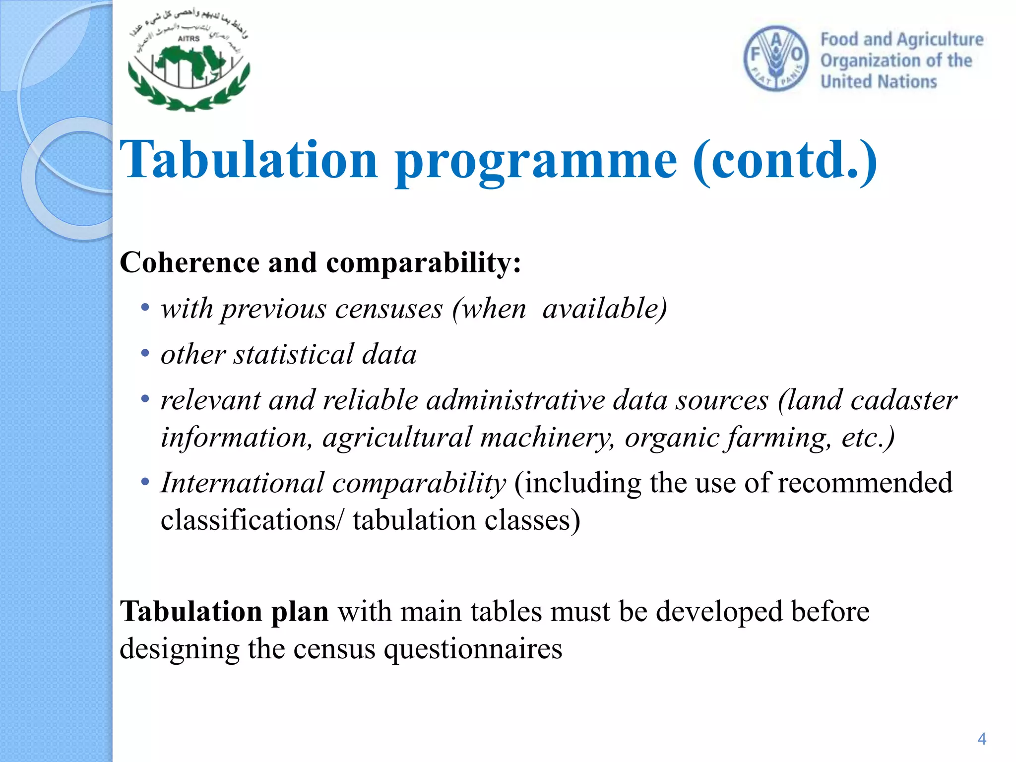 Coherence and comparability:
• with previous censuses (when available)
• other statistical data
• relevant and reliable administrative data sources (land cadaster
information, agricultural machinery, organic farming, etc.)
• International comparability (including the use of recommended
classifications/ tabulation classes)
Tabulation plan with main tables must be developed before
designing the census questionnaires
Tabulation programme (contd.)
4
 
