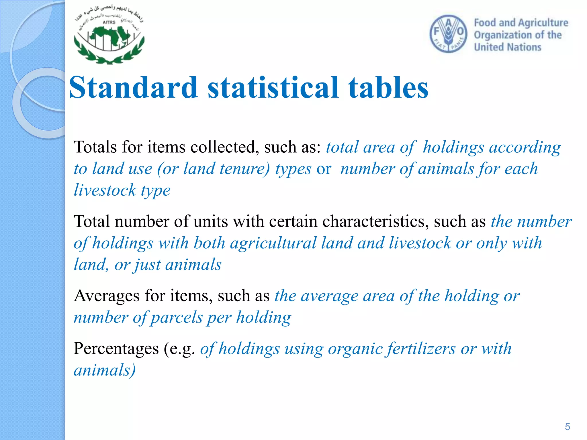 Standard statistical tables
Totals for items collected, such as: total area of holdings according
to land use (or land tenure) types or number of animals for each
livestock type
Total number of units with certain characteristics, such as the number
of holdings with both agricultural land and livestock or only with
land, or just animals
Averages for items, such as the average area of the holding or
number of parcels per holding
Percentages (e.g. of holdings using organic fertilizers or with
animals)
5
 