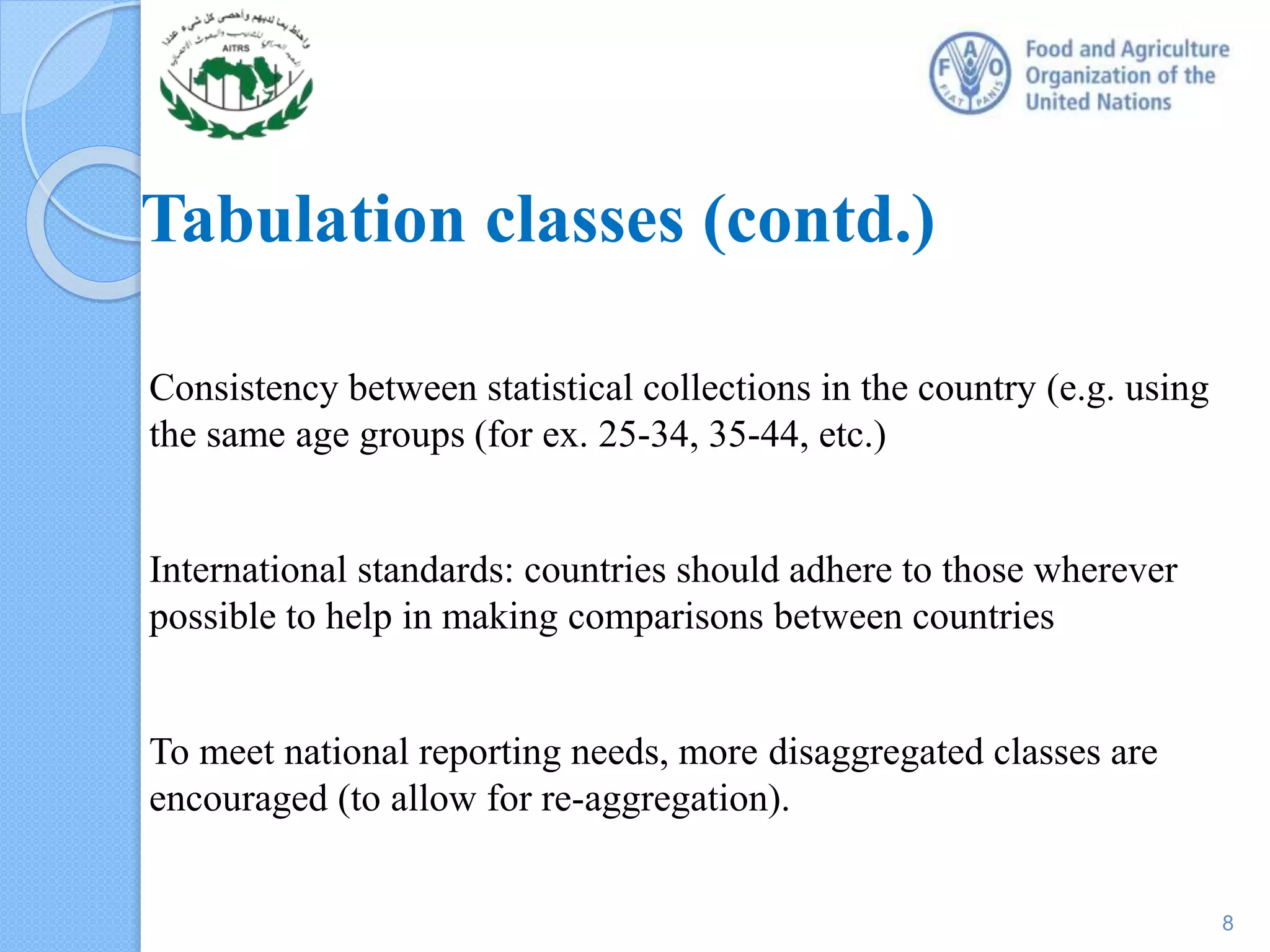 Tabulation classes (contd.)
Consistency between statistical collections in the country (e.g. using
the same age groups (for ex. 25-34, 35-44, etc.)
International standards: countries should adhere to those wherever
possible to help in making comparisons between countries
To meet national reporting needs, more disaggregated classes are
encouraged (to allow for re-aggregation).
8
 