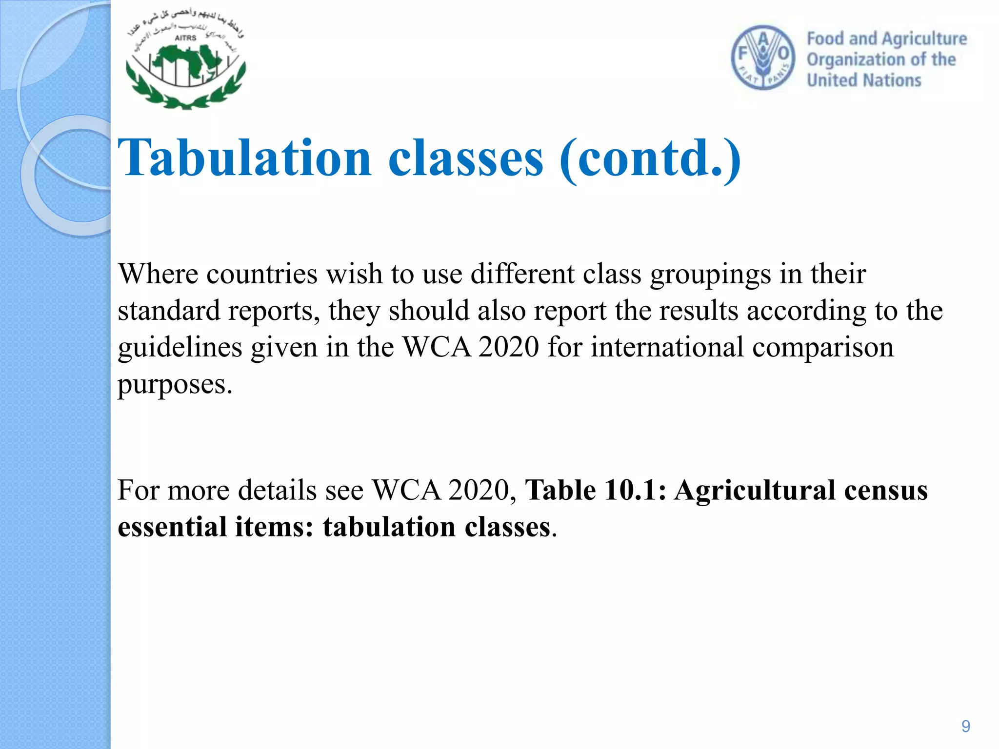Tabulation classes (contd.)
Where countries wish to use different class groupings in their
standard reports, they should also report the results according to the
guidelines given in the WCA 2020 for international comparison
purposes.
For more details see WCA 2020, Table 10.1: Agricultural census
essential items: tabulation classes.
9
 