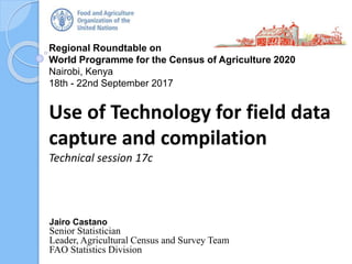 Regional Roundtable on
World Programme for the Census of Agriculture 2020
Nairobi, Kenya
18th - 22nd September 2017
Use of Technology for field data
capture and compilation
Technical session 18c
Jairo Castano
Senior Statistician
Leader, Agricultural Census and Survey Team
FAO Statistics Division
 