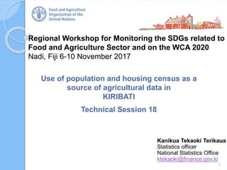 Regional Workshop for Monitoring the SDGs related to
Food and Agriculture Sector and on the WCA 2020
Nadi, Fiji 6-10 November 2017
Use of population and housing census as a
source of agricultural data in
KIRIBATI
Technical Session 18
1
Kanikua Tekaoki Terikaua
Statistics officer
National Statistics Office
ktekaoki@finance.gov.ki
 