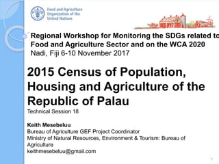Regional Workshop for Monitoring the SDGs related to
Food and Agriculture Sector and on the WCA 2020
Nadi, Fiji 6-10 November 2017
2015 Census of Population,
Housing and Agriculture of the
Republic of Palau
Technical Session 18
1
Keith Mesebeluu
Bureau of Agriculture GEF Project Coordinator
Ministry of Natural Resources, Environment & Tourism: Bureau of
Agriculture
keithmesebeluu@gmail.com
 