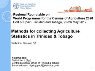 Regional Roundtable on
World Programme for the Census of Agriculture 2020
Port of Spain, Trinidad and Tobago, 22-26 May 2017
Methods for collecting Agriculture
Statistics in Trinidad & Tobago
Technical Session 18
1
Nigel Gopaul
Statistician II (Ag.)
Central Statistical Office of Trinidad & Tobago
E-mail address: nigel.gopaul@statistics.gov.tt
 