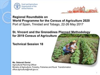 Regional Roundtable on
World Programme for the Census of Agriculture 2020
Port of Spain, Trinidad and Tobago, 22-26 May 2017
St. Vincent and the Grenadines Planned Methodology
for 2019 Census of Agriculture
Technical Session 18
1
Ms. Deborah Daniel
Agricultural Planning Officer
Ministry of Agriculture, Forestry, Fisheries and Rural Transformation
office.agriculture@mail.gov.vc
 