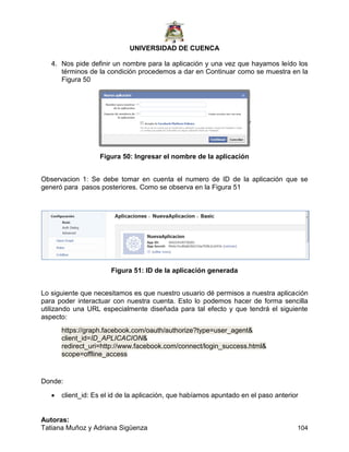 UNIVERSIDAD DE CUENCA
Autoras:
Tatiana Muñoz y Adriana Sigüenza 104
4. Nos pide definir un nombre para la aplicación y una vez que hayamos leído los
términos de la condición procedemos a dar en Continuar como se muestra en la
Figura 50
Figura 50: Ingresar el nombre de la aplicación
Observacion 1: Se debe tomar en cuenta el numero de ID de la aplicación que se
generó para pasos posteriores. Como se observa en la Figura 51
Figura 51: ID de la aplicación generada
Lo siguiente que necesitamos es que nuestro usuario dé permisos a nuestra aplicación
para poder interactuar con nuestra cuenta. Esto lo podemos hacer de forma sencilla
utilizando una URL especialmente diseñada para tal efecto y que tendrá el siguiente
aspecto:
https://graph.facebook.com/oauth/authorize?type=user_agent&
client_id=ID_APLICACION&
redirect_uri=http://www.facebook.com/connect/login_success.html&
scope=offline_access
Donde:
 client_id: Es el id de la aplicación, que habíamos apuntado en el paso anterior
 
