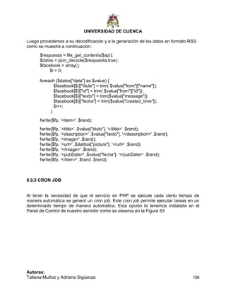 UNIVERSIDAD DE CUENCA
Autoras:
Tatiana Muñoz y Adriana Sigüenza 106
Luego procedemos a su decodificación y a la generación de los datos en formato RSS
como se muestra a continuación:
$respuesta = file_get_contents($api);
$datos = json_decode($respuesta,true);
$facebook = array();
$i = 0;
foreach ($datos["data"] as $value) {
$facebook[$i]["titulo"] = trim( $value["from"]["name"]);
$facebook[$i]["id"] = trim( $value["from"]["id"]);
$facebook[$i]["texto"] = trim($value["message"]);
$facebook[$i]["fecha"] = trim($value["created_time"]);
$i++;
}
fwrite($fp, '<item>' .$rand);
fwrite($fp, '<title>' .$value["titulo"]. '</title>' .$rand);
fwrite($fp, '<description>' .$value["texto"]. '</description>' .$rand);
fwrite($fp, '<image>' .$rand);
fwrite($fp, '<url>' .$datitos["picture"]. '</url>' .$rand);
fwrite($fp, '</image>' .$rand);
fwrite($fp, '<pubDate>' .$value["fecha"]. '</pubDate>' .$rand);
fwrite($fp, '</item>' .$rand .$rand);
8.9.5 CRON JOB
Al tener la necesidad de que el servicio en PHP se ejecute cada cierto tiempo de
manera automática se generó un cron job. Este cron job permite ejecutar tareas en un
determinado tiempo de manera automática. Esta opción la tenemos instalada en el
Panel de Control de nuestro servidor como se observa en la Figura 53
 
