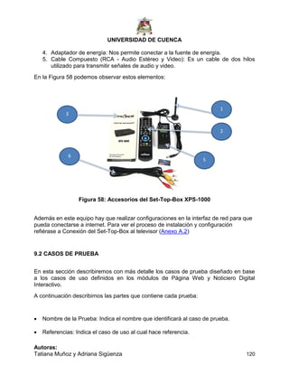UNIVERSIDAD DE CUENCA
Autoras:
Tatiana Muñoz y Adriana Sigüenza 120
4. Adaptador de energía: Nos permite conectar a la fuente de energía.
5. Cable Compuesto (RCA - Audio Estéreo y Video): Es un cable de dos hilos
utilizado para transmitir señales de audio y video.
En la Figura 58 podemos observar estos elementos:
Figura 58: Accesorios del Set-Top-Box XPS-1000
Además en este equipo hay que realizar configuraciones en la interfaz de red para que
pueda conectarse a internet. Para ver el proceso de instalación y configuración
refiérase a Conexión del Set-Top-Box al televisor (Anexo A.2)
9.2 CASOS DE PRUEBA
En esta sección describiremos con más detalle los casos de prueba diseñado en base
a los casos de uso definidos en los módulos de Página Web y Noticiero Digital
Interactivo.
A continuación describimos las partes que contiene cada prueba:
 Nombre de la Prueba: Indica el nombre que identificará al caso de prueba.
 Referencias: Indica el caso de uso al cual hace referencia.
1
2
3
5
6
 