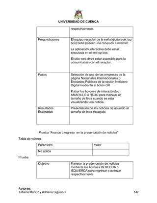 UNIVERSIDAD DE CUENCA
Autoras:
Tatiana Muñoz y Adriana Sigüenza 142
respectivamente.
Precondiciones El equipo receptor de la señal digital (set top
box) debe poseer una conexión a internet.
La aplicación interactiva debe estar
ejecutada en el set top box.
El sitio web debe estar accesible para la
comunicación con el receptor.
Pasos Selección de una de las empresas de la
página Nacionales Internacionales o
Entidades Públicas de la opción Noticiero
Digital mediante el botón OK
Pulsar los botones de interactividad
AMARILLO o ROJO para manejar el
tamaño de letra cuando se esta
visualizando una noticia.
Resultados
Esperados
Presentación de las noticias de acuerdo al
tamaño de letra escogido.
Prueba “Avance o regreso en la presentación de noticias”
Tabla de valores
Parámetro Valor
No aplica
Prueba
Objetivo Manejar la presentación de noticias
mediante los botones DERECHA o
IZQUIERDA para regresar o avanzar
respectivamente.
 