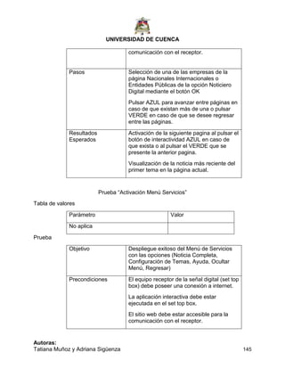 UNIVERSIDAD DE CUENCA
Autoras:
Tatiana Muñoz y Adriana Sigüenza 145
comunicación con el receptor.
Pasos Selección de una de las empresas de la
página Nacionales Internacionales o
Entidades Públicas de la opción Noticiero
Digital mediante el botón OK
Pulsar AZUL para avanzar entre páginas en
caso de que existan más de una o pulsar
VERDE en caso de que se desee regresar
entre las páginas.
Resultados
Esperados
Activación de la siguiente pagina al pulsar el
botón de interactividad AZUL en caso de
que exista o al pulsar el VERDE que se
presente la anterior pagina.
Visualización de la noticia más reciente del
primer tema en la página actual.
Prueba “Activación Menú Servicios”
Tabla de valores
Parámetro Valor
No aplica
Prueba
Objetivo Despliegue exitoso del Menú de Servicios
con las opciones (Noticia Completa,
Configuración de Temas, Ayuda, Ocultar
Menú, Regresar)
Precondiciones El equipo receptor de la señal digital (set top
box) debe poseer una conexión a internet.
La aplicación interactiva debe estar
ejecutada en el set top box.
El sitio web debe estar accesible para la
comunicación con el receptor.
 