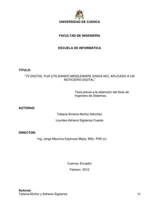 UNIVERSIDAD DE CUENCA
Autoras:
Tatiana Muñoz y Adriana Sigüenza 15
FACULTAD DE INGENIERÍA
ESCUELA DE INFORMÁTICA
TITULO:
“TV DIGITAL FIJA UTILIZANDO MIDDLEWARE GINGA-NCL APLICADO A UN
NOTICIERO DIGITAL‖
Tesis previa a la obtención del título de
Ingeniero de Sistemas.
AUTORAS:
Tatiana Ximena Muñoz Sánchez
Lourdes Adriana Sigüenza Cuesta
DIRECTOR:
Ing. Jorge Mauricio Espinoza Mejía, MSc. PhD (c)
Cuenca- Ecuador
Febrero 2012
 