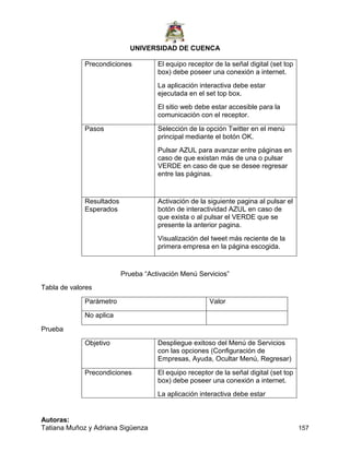 UNIVERSIDAD DE CUENCA
Autoras:
Tatiana Muñoz y Adriana Sigüenza 157
Precondiciones El equipo receptor de la señal digital (set top
box) debe poseer una conexión a internet.
La aplicación interactiva debe estar
ejecutada en el set top box.
El sitio web debe estar accesible para la
comunicación con el receptor.
Pasos Selección de la opción Twitter en el menú
principal mediante el botón OK.
Pulsar AZUL para avanzar entre páginas en
caso de que existan más de una o pulsar
VERDE en caso de que se desee regresar
entre las páginas.
Resultados
Esperados
Activación de la siguiente pagina al pulsar el
botón de interactividad AZUL en caso de
que exista o al pulsar el VERDE que se
presente la anterior pagina.
Visualización del tweet más reciente de la
primera empresa en la página escogida.
Prueba “Activación Menú Servicios”
Tabla de valores
Parámetro Valor
No aplica
Prueba
Objetivo Despliegue exitoso del Menú de Servicios
con las opciones (Configuración de
Empresas, Ayuda, Ocultar Menú, Regresar)
Precondiciones El equipo receptor de la señal digital (set top
box) debe poseer una conexión a internet.
La aplicación interactiva debe estar
 