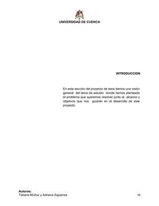 UNIVERSIDAD DE CUENCA
Autoras:
Tatiana Muñoz y Adriana Sigüenza 16
INTRODUCCION
En esta sección del proyecto de tesis damos una visión
general del tema de estudio donde hemos planteado
el problema que queremos resolver junto al alcance y
objetivos que nos guiarán en el desarrollo de este
proyecto
 