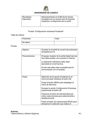 UNIVERSIDAD DE CUENCA
Autoras:
Tatiana Muñoz y Adriana Sigüenza 161
Resultados
Esperados
Almacenamiento en la BD de los temas
escogidos por el usuario para la empresa
respectiva, configurando así su perfil.
Prueba “Configuración empresas Facebook”
Tabla de valores
Parámetro Valor
No aplica
Prueba
Objetivo Guardar en el perfil de usuario las empresas
escogidas por el.
Precondiciones El equipo receptor de la señal digital (set top
box) debe poseer una conexión a internet.
La aplicación interactiva debe estar
ejecutada en el set top box.
El sitio web debe estar accesible para la
comunicación con el receptor.
Pasos Selección de la opción Facebook en el
menú principal mediante el botón OK.
Pulsar el botón MENU para desplegar el
menú de Servicios
Escoger la opción Configuración Empresas
presionando el botón OK
Presionar el botón de interactividad que
indica cada empresa para seleccionarla o
deseleccionarla.
Pulsar el botón de interactividad ROJO para
almacenar la selección que realizo el
 