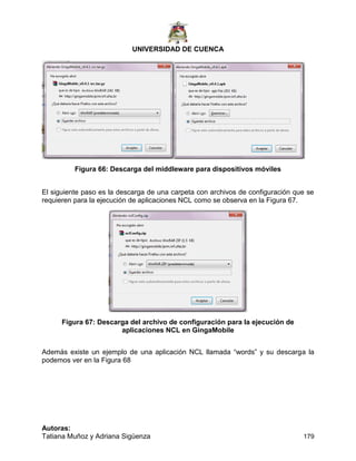 UNIVERSIDAD DE CUENCA
Autoras:
Tatiana Muñoz y Adriana Sigüenza 179
Figura 66: Descarga del middleware para dispositivos móviles
El siguiente paso es la descarga de una carpeta con archivos de configuración que se
requieren para la ejecución de aplicaciones NCL como se observa en la Figura 67.
Figura 67: Descarga del archivo de configuración para la ejecución de
aplicaciones NCL en GingaMobile
Además existe un ejemplo de una aplicación NCL llamada “words” y su descarga la
podemos ver en la Figura 68
 