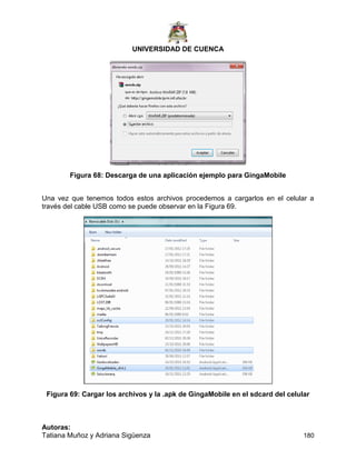 UNIVERSIDAD DE CUENCA
Autoras:
Tatiana Muñoz y Adriana Sigüenza 180
Figura 68: Descarga de una aplicación ejemplo para GingaMobile
Una vez que tenemos todos estos archivos procedemos a cargarlos en el celular a
través del cable USB como se puede observar en la Figura 69.
Figura 69: Cargar los archivos y la .apk de GingaMobile en el sdcard del celular
 