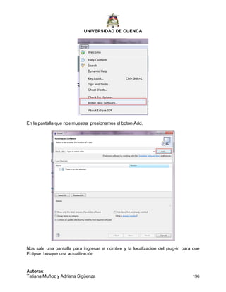 UNIVERSIDAD DE CUENCA
Autoras:
Tatiana Muñoz y Adriana Sigüenza 196
En la pantalla que nos muestra presionamos el botón Add.
Nos sale una pantalla para ingresar el nombre y la localización del plug-in para que
Eclipse busque una actualización
 