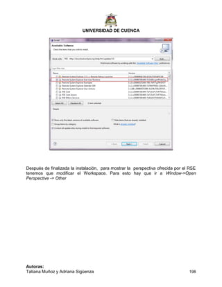 UNIVERSIDAD DE CUENCA
Autoras:
Tatiana Muñoz y Adriana Sigüenza 198
Después de finalizada la instalación, para mostrar la perspectiva ofrecida por el RSE
tenemos que modificar el Workspace. Para esto hay que ir a Window->Open
Perspective -> Other
 