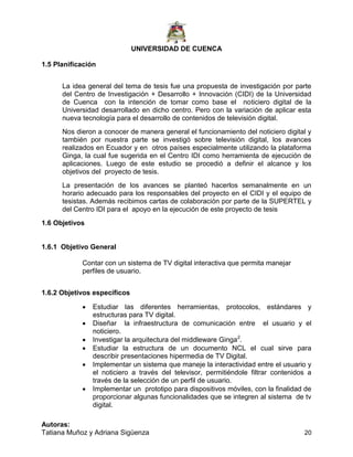 UNIVERSIDAD DE CUENCA
Autoras:
Tatiana Muñoz y Adriana Sigüenza 20
1.5 Planificación
La idea general del tema de tesis fue una propuesta de investigación por parte
del Centro de Investigación + Desarrollo + Innovación (CIDI) de la Universidad
de Cuenca con la intención de tomar como base el noticiero digital de la
Universidad desarrollado en dicho centro. Pero con la variación de aplicar esta
nueva tecnología para el desarrollo de contenidos de televisión digital.
Nos dieron a conocer de manera general el funcionamiento del noticiero digital y
también por nuestra parte se investigó sobre televisión digital, los avances
realizados en Ecuador y en otros países especialmente utilizando la plataforma
Ginga, la cual fue sugerida en el Centro IDI como herramienta de ejecución de
aplicaciones. Luego de este estudio se procedió a definir el alcance y los
objetivos del proyecto de tesis.
La presentación de los avances se planteó hacerlos semanalmente en un
horario adecuado para los responsables del proyecto en el CIDI y el equipo de
tesistas. Además recibimos cartas de colaboración por parte de la SUPERTEL y
del Centro IDI para el apoyo en la ejecución de este proyecto de tesis
1.6 Objetivos
1.6.1 Objetivo General
Contar con un sistema de TV digital interactiva que permita manejar
perfiles de usuario.
1.6.2 Objetivos específicos
 Estudiar las diferentes herramientas, protocolos, estándares y
estructuras para TV digital.
 Diseñar la infraestructura de comunicación entre el usuario y el
noticiero.
 Investigar la arquitectura del middleware Ginga2
.
 Estudiar la estructura de un documento NCL el cual sirve para
describir presentaciones hipermedia de TV Digital.
 Implementar un sistema que maneje la interactividad entre el usuario y
el noticiero a través del televisor, permitiéndole filtrar contenidos a
través de la selección de un perfil de usuario.
 Implementar un prototipo para dispositivos móviles, con la finalidad de
proporcionar algunas funcionalidades que se integren al sistema de tv
digital.
 
