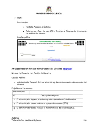 UNIVERSIDAD DE CUENCA
Autoras:
Tatiana Muñoz y Adriana Sigüenza 208
 OBN1
Introducción
 Pantalla: Acceder al Sistema
 Referencias: Caso de uso AS01- Acceder al Sistema del documento
de análisis del sistema.
Interfaz gráfica
A4 Especificación de Caso de Uso Gestión de Usuarios (Regresar)
Nombre del Caso de Uso:Gestión de Usuarios
Lista de Actores
 Administrador General: Rol que administra y da mantenimiento a los usuarios del
sistema
Flujo Normal de eventos
Pre condición:
Nº Descripción del paso
1 El administrador ingresa al sistema y selecciona el menú de Usuarios
2 El administrador desea realizar el ingreso de usuarios {SF1}.
3 El administrador desea realizar el mantenimiento de usuarios {SF2}.
 