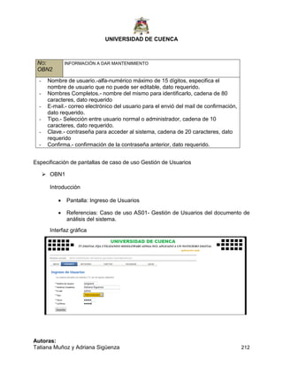 UNIVERSIDAD DE CUENCA
Autoras:
Tatiana Muñoz y Adriana Sigüenza 212
NO:
OBN2
INFORMACIÓN A DAR MANTENIMIENTO
- Nombre de usuario.-alfa-numérico máximo de 15 dígitos, especifica el
nombre de usuario que no puede ser editable, dato requerido.
- Nombres Completos.- nombre del mismo para identificarlo, cadena de 80
caracteres, dato requerido
- E-mail.- correo electrónico del usuario para el envió del mail de confirmación,
dato requerido.
- Tipo.- Selección entre usuario normal o administrador, cadena de 10
caracteres, dato requerido.
- Clave.- contraseña para acceder al sistema, cadena de 20 caracteres, dato
requerido
- Confirma.- confirmación de la contraseña anterior, dato requerido.
Especificación de pantallas de caso de uso Gestión de Usuarios
 OBN1
Introducción
 Pantalla: Ingreso de Usuarios
 Referencias: Caso de uso AS01- Gestión de Usuarios del documento de
análisis del sistema.
Interfaz gráfica
 