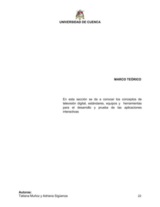 UNIVERSIDAD DE CUENCA
Autoras:
Tatiana Muñoz y Adriana Sigüenza 22
MARCO TEÓRICO
En esta sección se da a conocer los conceptos de
televisión digital, estándares, equipos y herramientas
para el desarrollo y prueba de las aplicaciones
interactivas
 