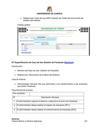 UNIVERSIDAD DE CUENCA
Autoras:
Tatiana Muñoz y Adriana Sigüenza 227
 Referencias: Caso de uso AS01-Gestión de Twitter del documento de
análisis del sistema.
Interfaz gráfica
A7 Especificación de Caso de Uso Gestión de Facebook (Regresar)
Introducción
 Nombre del Caso de Uso: Gestión de Facebook
 Referencias: Documento de Análisis del Sistema.
Lista de Actores
 Administrador General: Rol que administra y da mantenimiento a las empresas
que tienen Facebook
Flujo Normal de eventos
Pre condición:
Nº Descripción del paso
1 El administrador ingresa al sistema y selecciona el menú de Facebook
2 El administrador desea realizar el ingreso de empresas {SF1}.
3 El administrador desea realizar el mantenimiento de empresas {SF2}.
 