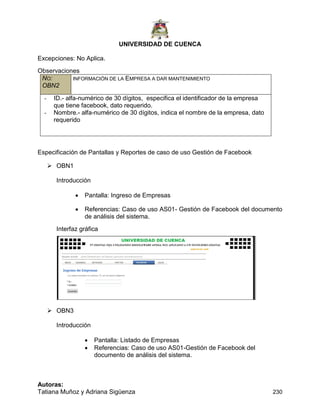 UNIVERSIDAD DE CUENCA
Autoras:
Tatiana Muñoz y Adriana Sigüenza 230
Excepciones: No Aplica.
Observaciones
NO:
OBN2
INFORMACIÓN DE LA EMPRESA A DAR MANTENIMIENTO
- ID.- alfa-numérico de 30 dígitos, especifica el identificador de la empresa
que tiene facebook, dato requerido.
- Nombre.- alfa-numérico de 30 dígitos, indica el nombre de la empresa, dato
requerido
Especificación de Pantallas y Reportes de caso de uso Gestión de Facebook
 OBN1
Introducción
 Pantalla: Ingreso de Empresas
 Referencias: Caso de uso AS01- Gestión de Facebook del documento
de análisis del sistema.
Interfaz gráfica
 OBN3
Introducción
 Pantalla: Listado de Empresas
 Referencias: Caso de uso AS01-Gestión de Facebook del
documento de análisis del sistema.
 