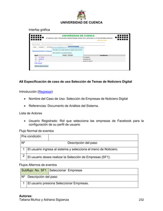 UNIVERSIDAD DE CUENCA
Autoras:
Tatiana Muñoz y Adriana Sigüenza 232
Interfaz gráfica
A8 Especificación de caso de uso Selección de Temas de Noticiero Digital
Introducción (Regresar)
 Nombre del Caso de Uso: Selección de Empresas de Noticiero Digital
 Referencias: Documento de Análisis del Sistema.
Lista de Actores
 Usuario Registrado: Rol que selecciona las empresas de Facebook para la
configuración de su perfil de usuario
Flujo Normal de eventos
Pre condición:
Nº Descripción del paso
1 El usuario ingresa al sistema y selecciona el menú de Noticiero.
2 El usuario desea realizar la Selección de Empresas {SF1}.
Flujos Alternos de eventos
Subflujo: No. SF1 Seleccionar Empresas
Nº Descripción del paso
1 El usuario presiona Seleccionar Empresas.
 