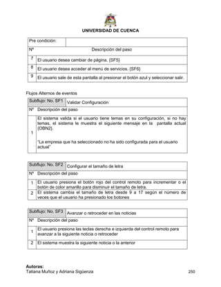 UNIVERSIDAD DE CUENCA
Autoras:
Tatiana Muñoz y Adriana Sigüenza 250
Pre condición:
Nº Descripción del paso
7 El usuario desea cambiar de página. {SF5}
8 El usuario desea acceder al menú de servicios. {SF6}
9 El usuario sale de esta pantalla al presionar el botón azul y seleccionar salir.
Flujos Alternos de eventos
Subflujo: No. SF1 Validar Configuración
Nº Descripción del paso
1
El sistema valida si el usuario tiene temas en su configuración, si no hay
temas, el sistema le muestra el siguiente mensaje en la pantalla actual
{OBN2}.
“La empresa que ha seleccionado no ha sido configurada para el usuario
actual”
Subflujo: No. SF2 Configurar el tamaño de letra
Nº Descripción del paso
1 El usuario presiona el botón rojo del control remoto para incrementar o el
botón de color amarillo para disminuir el tamaño de letra.
2 El sistema cambia el tamaño de letra desde 9 a 17 según el número de
veces que el usuario ha presionado los botones
Subflujo: No. SF3 Avanzar o retroceder en las noticias
Nº Descripción del paso
1
El usuario presiona las teclas derecha e izquierda del control remoto para
avanzar a la siguiente noticia o retroceder
2 El sistema muestra la siguiente noticia o la anterior
 