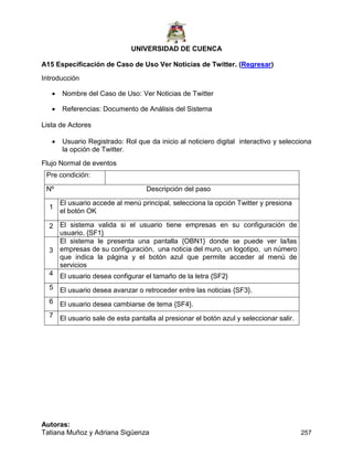 UNIVERSIDAD DE CUENCA
Autoras:
Tatiana Muñoz y Adriana Sigüenza 257
A15 Especificación de Caso de Uso Ver Noticias de Twitter. (Regresar)
Introducción
 Nombre del Caso de Uso: Ver Noticias de Twitter
 Referencias: Documento de Análisis del Sistema
Lista de Actores
 Usuario Registrado: Rol que da inicio al noticiero digital interactivo y selecciona
la opción de Twitter.
Flujo Normal de eventos
Pre condición:
Nº Descripción del paso
1
El usuario accede al menú principal, selecciona la opción Twitter y presiona
el botón OK
2 El sistema valida si el usuario tiene empresas en su configuración de
usuario. {SF1}
3
El sistema le presenta una pantalla {OBN1} donde se puede ver la/las
empresas de su configuración, una noticia del muro, un logotipo, un número
que indica la página y el botón azul que permite acceder al menú de
servicios
4 El usuario desea configurar el tamaño de la letra {SF2}
5 El usuario desea avanzar o retroceder entre las noticias {SF3}.
6 El usuario desea cambiarse de tema {SF4}.
7 El usuario sale de esta pantalla al presionar el botón azul y seleccionar salir.
 