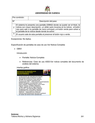 UNIVERSIDAD DE CUENCA
Autoras:
Tatiana Muñoz y Adriana Sigüenza 261
Pre condición:
Nº Descripción del paso
2
El sistema le presenta una pantalla {OBN2} donde se puede ver el título, la
noticia con mayor descripción, un slider para moverse en la noticia , el botón
rojo para salir a la pantalla de menú principal y el botón verde para volver a
la pantalla de la noticia desde donde se activó
3 El usuario sale de esta pantalla al presionar el botón rojo o verde.
Excepciones: No Aplica.
Especificación de pantallas de caso de uso Ver Noticia Completa
 OBN1
Introducción
 Pantalla: Noticia Completa
 Referencias: Caso de uso AS02-Ver noticia completa del documento de
análisis del sistema.
Interfaz gráfica
 