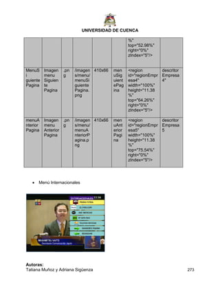 UNIVERSIDAD DE CUENCA
Autoras:
Tatiana Muñoz y Adriana Sigüenza 273
 Menú Internacionales
%"
top="52.98%"
right="0%"
zIndex="5"/>
MenuS
i
guiente
Pagina
Imagen
menu
Siguien
te
Pagina
.pn
g
/imagen
s/menu/
menuSi
guiente
Pagina.
png
410x66 men
uSig
uient
ePag
ina
<region
id="regionEmpr
esa4"
width="100%"
height="11.38
%"
top="64.26%"
right="0%"
zIndex="5"/>
descritor
Empresa
4"
menuA
nterior
Pagina
Imagen
menu
Anterior
Pagina
.pn
g
/imagen
s/menu/
menuA
nteriorP
agina.p
ng
410x66 men
uAnt
erior
Pagi
na
<region
id="regionEmpr
esa5"
width="100%"
height="11.38
%"
top="75.54%"
right="0%"
zIndex="5"/>
descritor
Empresa
5
 