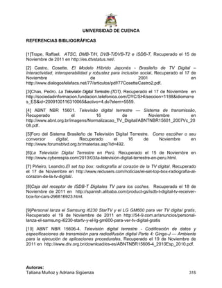 UNIVERSIDAD DE CUENCA
Autoras:
Tatiana Muñoz y Adriana Sigüenza 315
REFERENCIAS BIBLIOGRÁFICAS
[1]Trape, Raffael. ATSC, DMB-T/H, DVB-T/DVB-T2 e ISDB-T, Recuperado el 15 de
Noviembre de 2011 en http://es.dtvstatus.net/.
[2] Castro, Cosette. El Modelo Híbrido Japonés - Brasileño de TV Digital –
Interactividad, interoperabilidad y robustez para inclusión social, Recuperado el 17 de
Noviembre de 2001 en
http://www.dialogosfelafacs.net/77/articulos/pdf/77CosetteCastro2.pdf.
[3]Chas, Pedro. La Televisión Digital Terrestre (TDT), Recuperado el 17 de Noviembre en
http://sociedadinformacion.fundacion.telefonica.com/DYC/SHI/seccion=1188&idioma=e
s_ES&id=2009100116310065&activo=4.do?elem=5559.
[4] ABNT NBR 15601. Televisão digital terrestre — Sistema de transmissão,
Recuperado el 16 de Noviembre en
http://www.abnt.org.br/imagens/Normalizacao_TV_Digital/ABNTNBR15601_2007Vc_20
08.pdf.
[5]Foro del Sistema Brasileño de Televisión Digital Terrestre. Como escolher o seu
conversor digital, Recuperado el 16 de Noviembre en
http://www.forumsbtvd.org.br/materias.asp?id=492.
[6]La Televisión Digital Terrestre en Perú. Recuperado el 15 de Noviembre en
http://www.cyberespia.com/2010/03/la-television-digital-terrestre-en-peru.html.
[7] Piñeiro, Leandro.El set top box: radiografía al corazón de la TV digital, Recuperado
el 17 de Noviembre en http://www.redusers.com/noticias/el-set-top-box-radiografia-al-
corazon-de-la-tv-digital/.
[8]Caja del receptor de ISDB-T Digitales TV para los coches, Recuperado el 18 de
Noviembre de 2011 en http://spanish.alibaba.com/product-gs/isdb-t-digital-tv-receiver-
box-for-cars-296816923.html.
[9]Personal lanza el Samsung i6230 StarTV y el LG GM600 para ver TV digital gratis,
Recuperado el 19 de Noviembre de 2011 en http://54-9.com.ar/anuncios/personal-
lanza-el-samsung-i6230-startv-y-el-lg-gm600-para-ver-tv-digital-gratis
[10] ABNT NBR 15606-4. Televisión digital terrestre - Codiﬁcación de datos y
especiﬁcaciones de transmisión para radiodifusión digital Parte 4: Ginga-J — Ambiente
para la ejecución de aplicaciones procedurales, Recuperado el 19 de Noviembre de
2011 en http://www.dtv.org.br/download/es-es/ABNTNBR15606-4_2010Esp_2010.pdf.
 